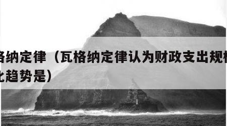 瓦格纳定律（瓦格纳定律认为财政支出规模的变化趋势是）