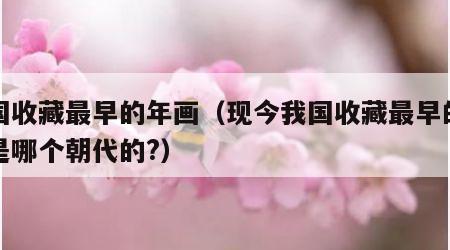 我国收藏最早的年画（现今我国收藏最早的年画是哪个朝代的?）
