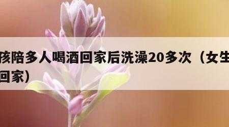 女孩陪多人喝酒回家后洗澡20多次（女生喝酒回家）