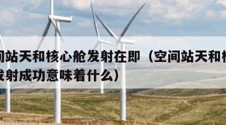 空间站天和核心舱发射在即（空间站天和核心舱发射成功意味着什么）