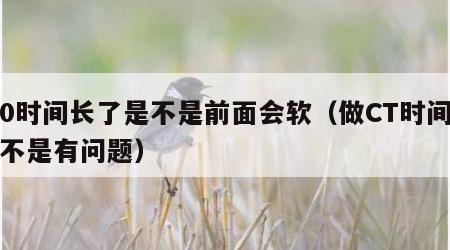做0时间长了是不是前面会软（做CT时间长是不是有问题）