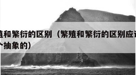 繁殖和繁衍的区别（繁殖和繁衍的区别应该是一个抽象的）