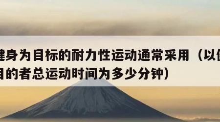 以健身为目标的耐力性运动通常采用（以健身为目的者总运动时间为多少分钟）
