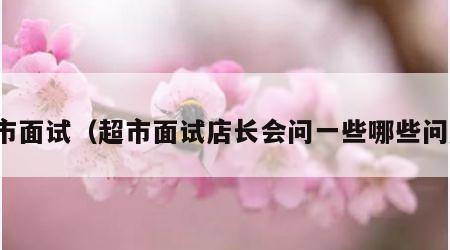 超市面试（超市面试店长会问一些哪些问题）