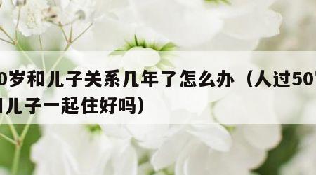 50岁和儿子关系几年了怎么办（人过50岁和儿子一起住好吗）