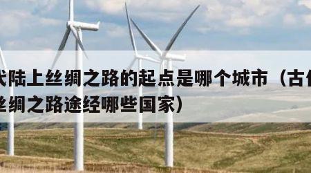古代陆上丝绸之路的起点是哪个城市（古代陆上丝绸之路途经哪些国家）