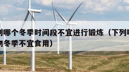下列哪个冬季时间段不宜进行锻炼（下列哪种食物冬季不宜食用）