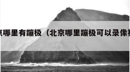 北京哪里有蹦极（北京哪里蹦极可以录像视频）