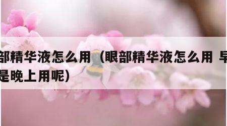 眼部精华液怎么用（眼部精华液怎么用 早上还是晚上用呢）