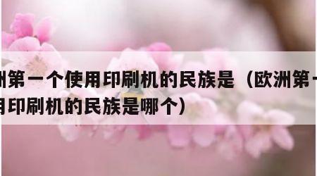 欧洲第一个使用印刷机的民族是（欧洲第一个使用印刷机的民族是哪个）