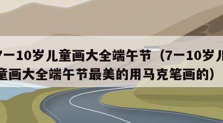 7一10岁儿童画大全端午节（7一10岁儿童画大全端午节最美的用马克笔画的）