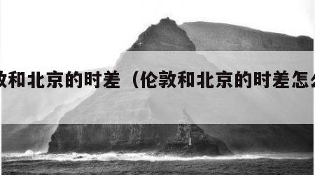 伦敦和北京的时差（伦敦和北京的时差怎么算）