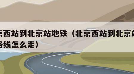 北京西站到北京站地铁（北京西站到北京站地铁路线怎么走）