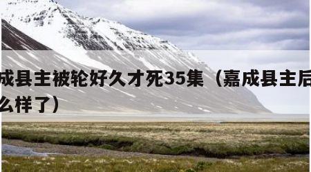 嘉成县主被轮好久才死35集（嘉成县主后来怎么样了）