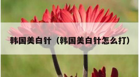 韩国美白针（韩国美白针怎么打）
