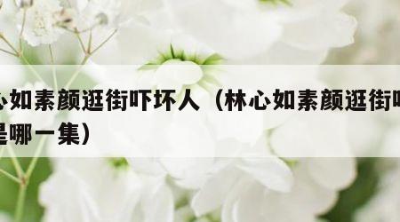 林心如素颜逛街吓坏人（林心如素颜逛街吓坏人是哪一集）