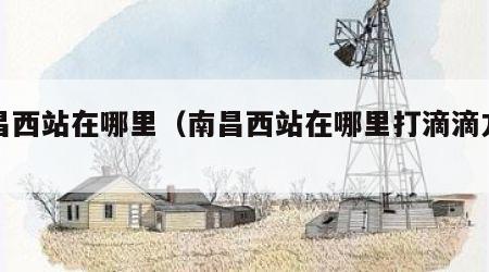 南昌西站在哪里（南昌西站在哪里打滴滴方便）