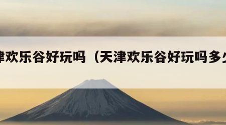 天津欢乐谷好玩吗（天津欢乐谷好玩吗多少钱）
