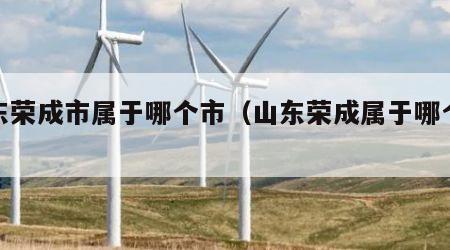 山东荣成市属于哪个市（山东荣成属于哪个城市）