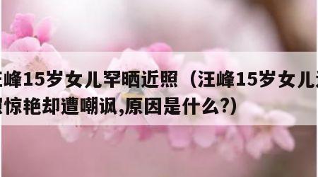 汪峰15岁女儿罕晒近照（汪峰15岁女儿近照惊艳却遭嘲讽,原因是什么?）