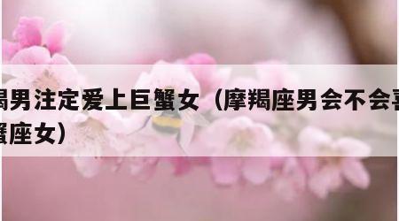摩羯男注定爱上巨蟹女（摩羯座男会不会喜欢巨蟹座女）