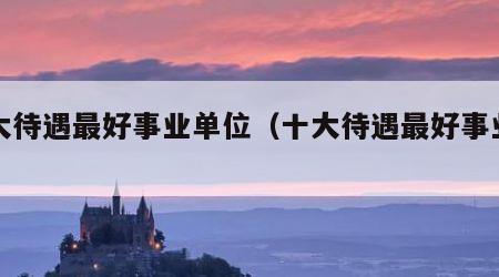 十大待遇最好事业单位（十大待遇最好事业编）
