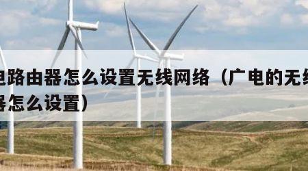 广电路由器怎么设置无线网络（广电的无线路由器怎么设置）