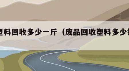 废塑料回收多少一斤（废品回收塑料多少钱一斤）