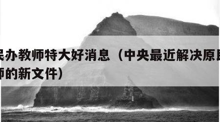 原民办教师特大好消息（中央最近解决原民办教师的新文件）