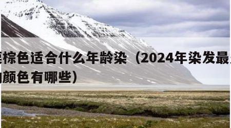 栗棕色适合什么年龄染（2024年染发最火的颜色有哪些）