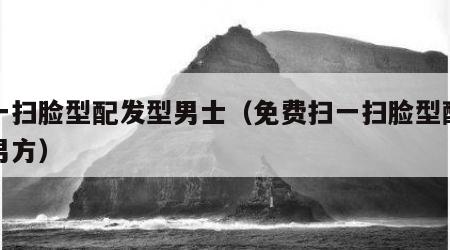 扫一扫脸型配发型男士（免费扫一扫脸型配发型男方）