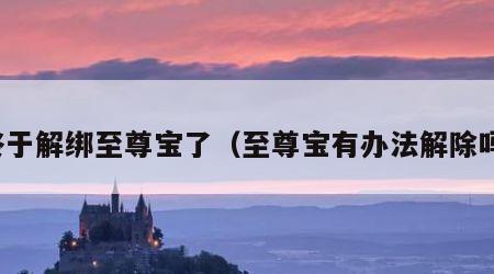 终于解绑至尊宝了（至尊宝有办法解除吗）