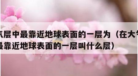 大气层中最靠近地球表面的一层为（在大气层中最靠近地球表面的一层叫什么层）