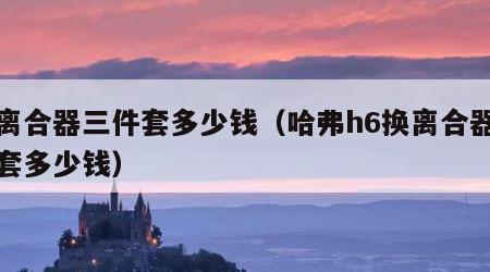 换离合器三件套多少钱（哈弗h6换离合器三件套多少钱）