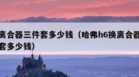 换离合器三件套多少钱（哈弗h6换离合器三件套多少钱）