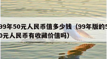 99年50元人民币值多少钱（99年版的50元人民币有收藏价值吗）