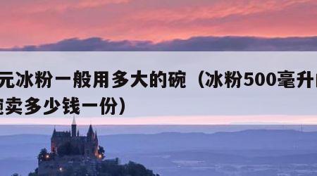 5元冰粉一般用多大的碗（冰粉500毫升的碗卖多少钱一份）