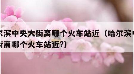 哈尔滨中央大街离哪个火车站近（哈尔滨中央大街离哪个火车站近?）