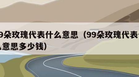 99朵玫瑰代表什么意思（99朵玫瑰代表什么意思多少钱）