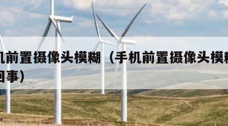 手机前置摄像头模糊（手机前置摄像头模糊怎么回事）