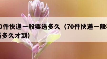 70件快递一般要送多久（70件快递一般要送多久才到）
