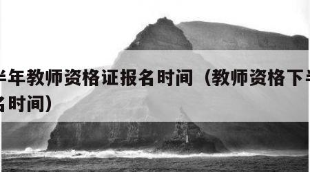 上半年教师资格证报名时间（教师资格下半年报名时间）