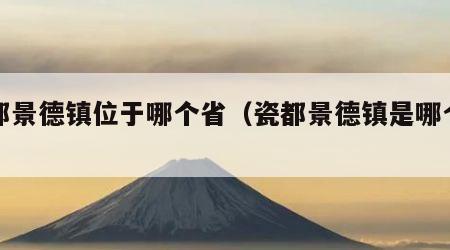 瓷都景德镇位于哪个省（瓷都景德镇是哪个省的）