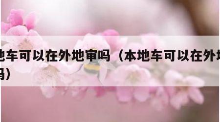 本地车可以在外地审吗（本地车可以在外地年审吗）