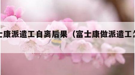 富士康派遣工自离后果（富士康做派遣工怎么样）