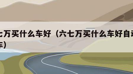 六七万买什么车好（六七万买什么车好自动挡的车）