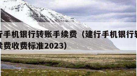 建行手机银行转账手续费（建行手机银行转账手续费收费标准2023）