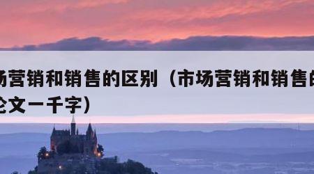 市场营销和销售的区别（市场营销和销售的区别论文一千字）