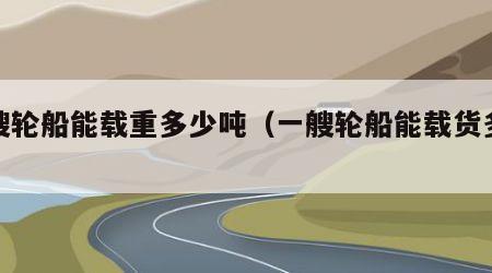 一艘轮船能载重多少吨（一艘轮船能载货多少）