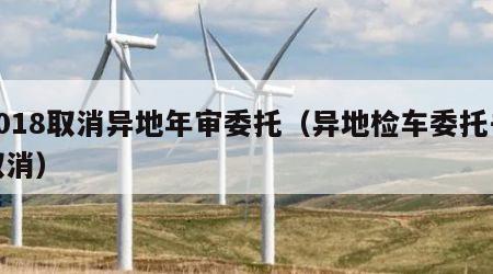 2018取消异地年审委托（异地检车委托书取消）